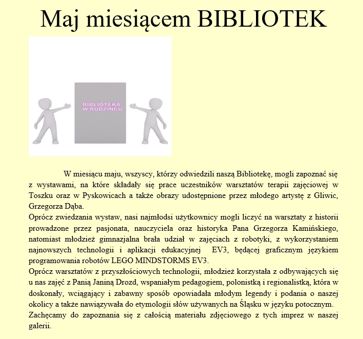 W miesiącu maju, wszyscy, którzy odwiedzili naszą Bibliotekę, mogli zapoznać się  z wystawami, na które składały się prace uczestników warsztatów terapii zajęciowej w Toszku oraz w Pyskowicach a także obrazy udostępnione przez młodego artystę z Gliwic, Grzegorza Dąba.